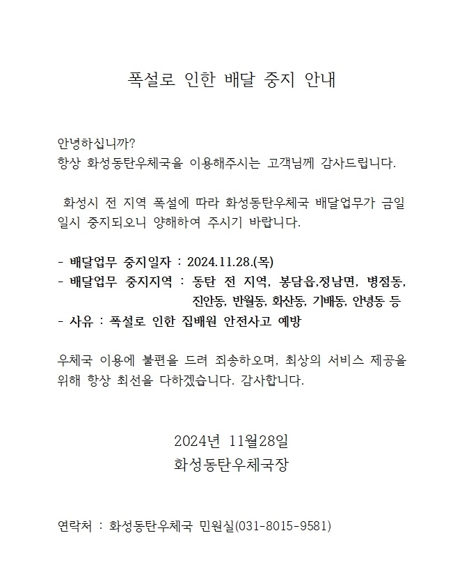 안녕하십니까 항상 화성동탄우체국을 이용해주시는 고객님께 감사드립니다. 화성시 전 지역 폭설에 따라 화성동탄우체국 배달업무가 금일 일시중지되오니 양해하여 주시기 바랍니다.

- 배달업무 중지일자 : 2024.11.28.(목)
-배달업무 중지지역 : 동탄 전 지역, 봉담읍, 정남면, 병점동, 진안동, 반월동, 화산동, 기배동, 안녕동 등
- 사유 : 폭설로 인한 집배원 안전사고 예방

우체국 이용에 불편을 드려 죄송하오며, 최상의 서비스 제공을 위해 항상 최선을 다하겠습니다. 감사합니다.