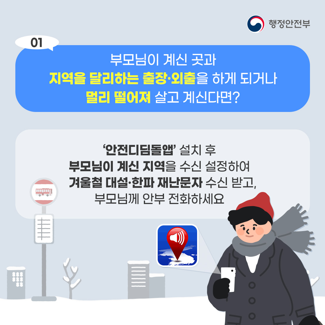 1. 부모님이 계신 곳과 지역을 달리하는 출장,외출을 하게 되거나 멀리 떨어져 살고 계시다면? 안전디딤돌앱 설치 후 부모님이 계신 지역을 수신 설정하여 겨울철 대설,한파 재난문자 수신받고 부모님께 안부 전화하세요
