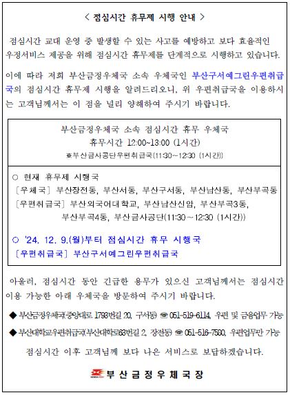 점심시간 휴무제 시행 안내
점심시간 교대 운영 중 발생할 수 있는 사고를 예방하고 보다 효율적인 우정서비스 제공을 위해 점심시간 휴무제를 단계적으로 시행하고 있습니다.
이에 따라 저희 부산금정우체국 소속 우체국인 부산구서예그린우편취급국의 점심시간 휴무제 시행을 알려드리오니 위 우편취급국을 이용하시는 고객님께서는 이 점을 널리 양해하여 주시기 바랍니다.
부산금정우체국 소속 점심시간 휴무 우체국
휴무시간 12:00~13:00 (1시간)

부산금사공단우편취급국(11:30~12:30(1시간))
현재 휴무제 시행국
부산장전동우체국, 부산서동우체국, 부산구서동우체국, 부산남산동우체국, 부산부곡동우체국
부산외국어대학교우편취급국, 남산신암우편취급국, 부산부곡3동우편취급국, 부산부곡4동우편취급국, 부산금사공단우편취급국(11:30~12:30)

2024년 12월 9일 월요일부터 점심시간 휴무 시행국
부산구서예그린우편취급국

아울러, 점심시간 동안 긴급한 용무가 있으신 고객님께서는 점심시간 이용 가능한 아래 우체국을 방문하여 주시기 바랍니다.

부산금정우체국 중앙대로1793번길20, 구서동 051-519-6114 우편 및 금융업무 가능
부산대학교우편취급국 부산대학로63번길2, 장전동 051-516-7580 우편업무만 가능
점심시간 이후 고객님께 보다 나은 서비스로 보답하겠습니다.

부산금정우체국장