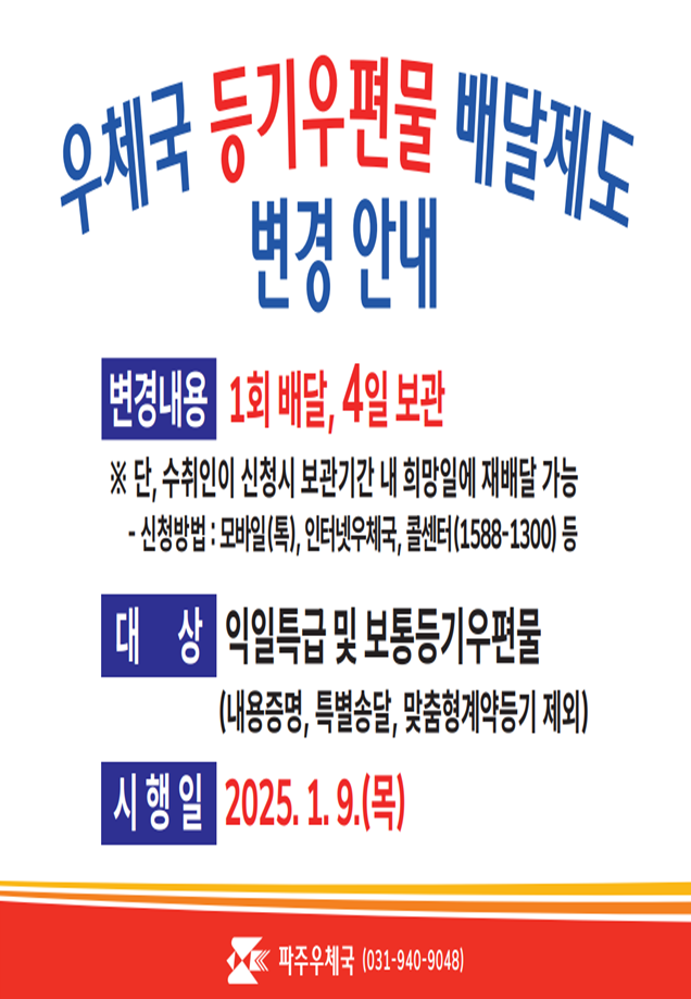 2025년 1월 9일(목)부터 등기우편물 배달제도가 변경됩니다.
<변경내용 />

(현행)2회 배달, 2일 보관 -> (변경 후) 1회 배달, 4일 보관

※ 단, 2회째 배달은 수취인이 희망 시 보관기간 내 희망일에 재배달 가능

[재배달 신청 방법 : 모바일(톡), 인터넷 우체국, 콜센터(1588-1300) 등]
<대상>
익일특급 및 보통등기 우편물(내용증명, 특별송달, 맞춤형 계약등기 제외)
문의 : 파주우체국(031-940-9048)


