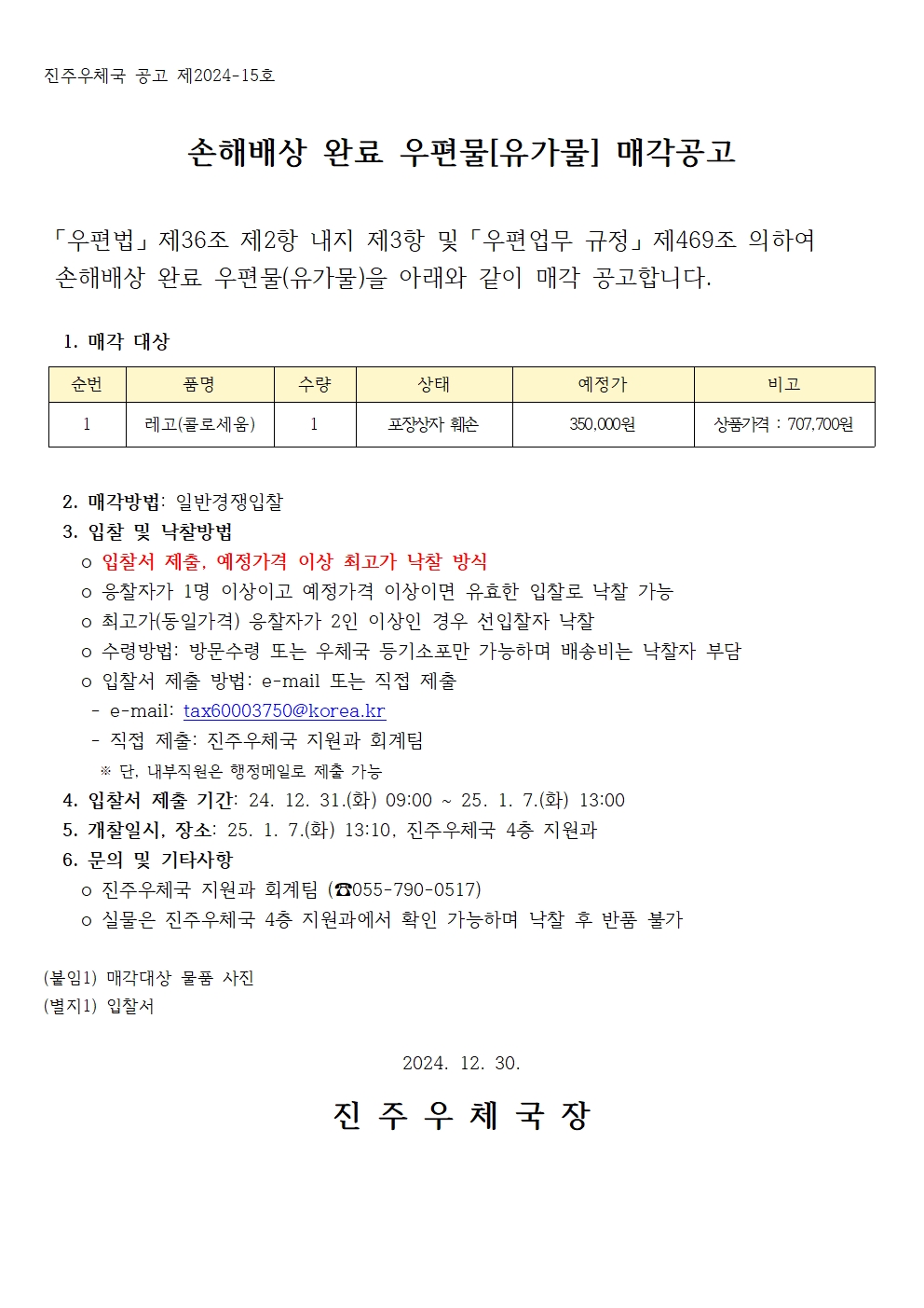 진주우체국 공고 제2024-15호

손해배상 완료 우편물[유가물] 매각공고

 「우편법」 제36조 제2항 내지 제3항 및 「우편업무 규정」 제469조 의하여 
 손해배상 완료 우편물(유가물)을 아래와 같이 매각 공고합니다.

  1. 매각 대상

순번
품명
수량 
상태
예정가
비고
1
레고(콜로세움)
1
포장상자 훼손
350,000원
상품가격 : 707,700원

  
  2. 매각방법: 일반경쟁입찰
  3. 입찰 및 낙찰방법
    o 입찰서 제출, 예정가격 이상 최고가 낙찰 방식
    o 응찰자가 1명 이상이고 예정가격 이상이면 유효한 입찰로 낙찰 가능
    o 최고가(동일가격) 응찰자가 2인 이상인 경우 선입찰자 낙찰
    o 수령방법: 방문수령 또는 우체국 등기소포만 가능하며 배송비는 낙찰자 부담
    o 입찰서 제출 방법: e-mail 또는 직접 제출
     - e-mail: tax60003750@korea.kr
     - 직접 제출: 진주우체국 지원과 회계팀
      ※ 단, 내부직원은 행정메일로 제출 가능
  4. 입찰서 제출 기간: 24. 12. 31.(화) 09:00 ~ 25. 1. 7.(화) 13:00 
  5. 개찰일시, 장소: 25. 1. 7.(화) 13:10, 진주우체국 4층 지원과
  6. 문의 및 기타사항
    o 진주우체국 지원과 회계팀 (☎055-790-0517)
    o 실물은 진주우체국 4층 지원과에서 확인 가능하며 낙찰 후 반품 불가

(붙임1) 매각대상 물품 사진
(별지1) 입찰서

2024. 12. 30.

진 주 우 체 국 장
