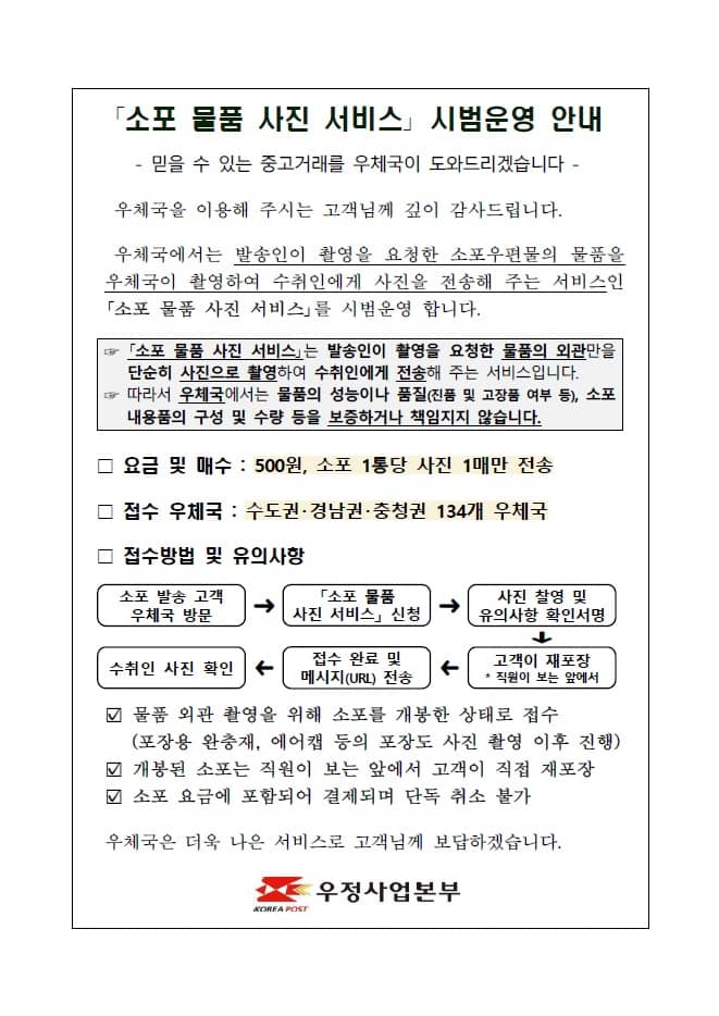 「소포 물품 사진 서비스」 시범운영 안내

- 믿을 수 있는 중고거래를 우체국이 도와드리겠습니다 -

우체국을 이용해 주시는 고객님께 깊이 감사드립니다.
우체국에서는 발송인이 촬영을 요청한 소포우편물의 물품을 우체국이 촬영하여 수취인에게 사진을 전송해 주는 서비스인 「소포 물품 사진 서비스」를 시범운영 합니다.

☞ 「소포 물품 사진 서비스」는 발송인이 촬영을 요청한 물품의 외관만을 단순히 사진으로 촬영하여 수취인에게 전송해 주는 서비스입니다.
☞ 따라서 우체국에서는 물품의 성능이나 품질(진품 및 고장품 여부 등), 소포 내용품의 구성 및 수량 등을 보증하거나 책임지지 않습니다.

□ 요금 및 매수 : 500원, 소포 1통당 사진 1매만 전송

□ 접수 우체국 : 수도권·경남권·충청권 134개 우체국

□ 접수방법 및 유의사항
 o 소포 발송 고객 우체국 방문 → 「소포 물품 사진 서비스」 신청 → 사진 찰영 및 유의사항 확인서명 → 고객이 재포장 * 직원이 보는 앞에서 → 접수 완료 및 메시지(URL) 전송 → 수취인 사진 확인
 o 물품 외관 촬영을 위해 소포를 개봉한 상태로 접수(포장용 완충재, 에어캡 등의 포장도 사진 촬영 이후 진행)
 o 개봉된 소포는 직원이 보는 앞에서 고객이 직접 재포장
 o 소포 요금에 포함되어 결제되며 단독 취소 불가

우체국은 더욱 나은 서비스로 고객님께 보답하겠습니다.

우정사업본부