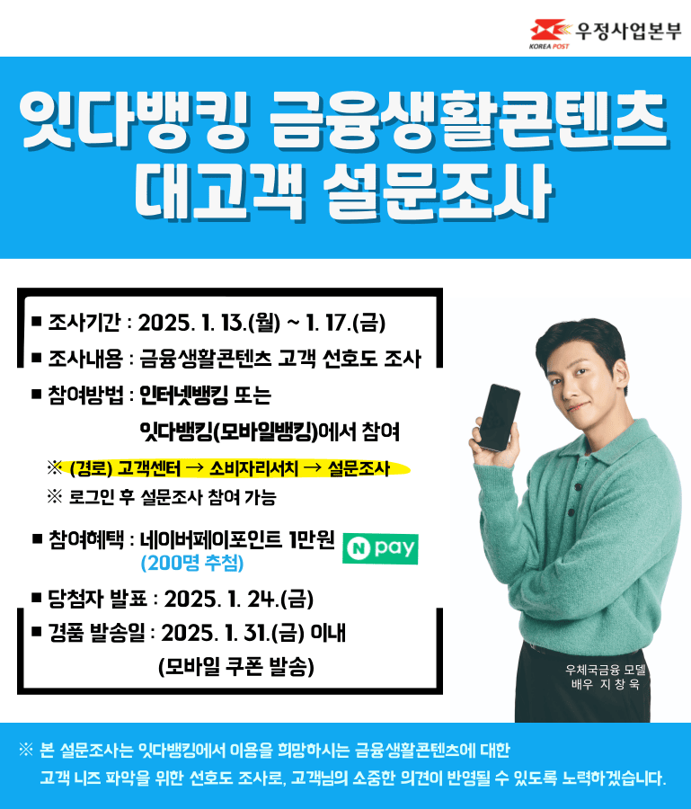 잇다뱅킹 금융생활콘텐츠 대고객 설문조사

조사기간 : 2025. 1. 13.(월) ~ 1. 17.(금)
조사내용 : 금융생활콘텐츠 고객 선호도 조사
참여방법 : 인터넷뱅킹 또는 잇다뱅킹(모바일뱅킹)에서 참여
※ (경로) 고객센터 → 소비자리서치 → 설문조사
※ 로그인 후 설문조사 참여 가능

참여혜택 : 네이버페이포인트 1만원(200명 추첨)
당첨자 발표 : 2025. 1. 24.(금)
경품 발송일 : 2025. 1. 31.(금) 이내(모바일 쿠폰 발송)

※ 본 설문조사는 잇다뱅킹에서 이용을 희망하시는 금융생활콘텐츠에 대한 고객 니즈 파악을 위한 선호도 조사로, 고객님의 소중한 의견이 반영될 수 있도록 노력하겠습니다.