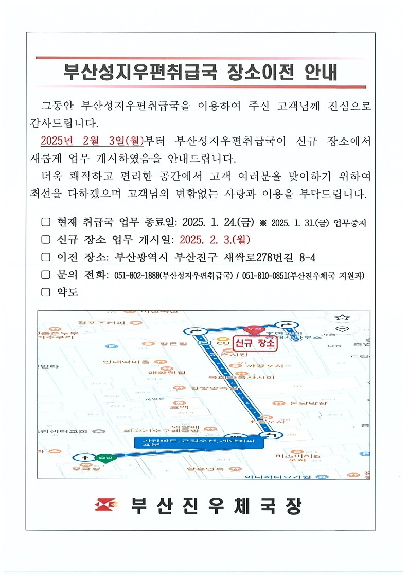 부산성지우편취급국 장소이전 안내
그동안 부산성지우편취급국을 이용하여 주신 고객님께 진심으로 감사드립니다. 2025년 2월 3일(월)부터 부산성지우편취급국이 신규 장소에서 새롭게 업무 개시하였음을 안내드립니다.
더욱 쾌적하고 편리한 공간에서 고객 여러분을 맞이하기 위하여 최선을 다하겠으며 고객님의 변함없는 사랑과 이용을 부탁드립니다. 
현재 취급국 업무 종료일 : 2025.1.24.(금), 2025.1.31.(금) 업무중지
신규 장소 업무 개시일 : 2025. 2.3.(월)
이전 장소 : 부산광역시 부산진구 새싹로278번길 8-4
문의 전화 : 051-802-1888(부산성지우편취급국)
051-810-0851(부산진우체국 지원과)
약도
부산진우체국장