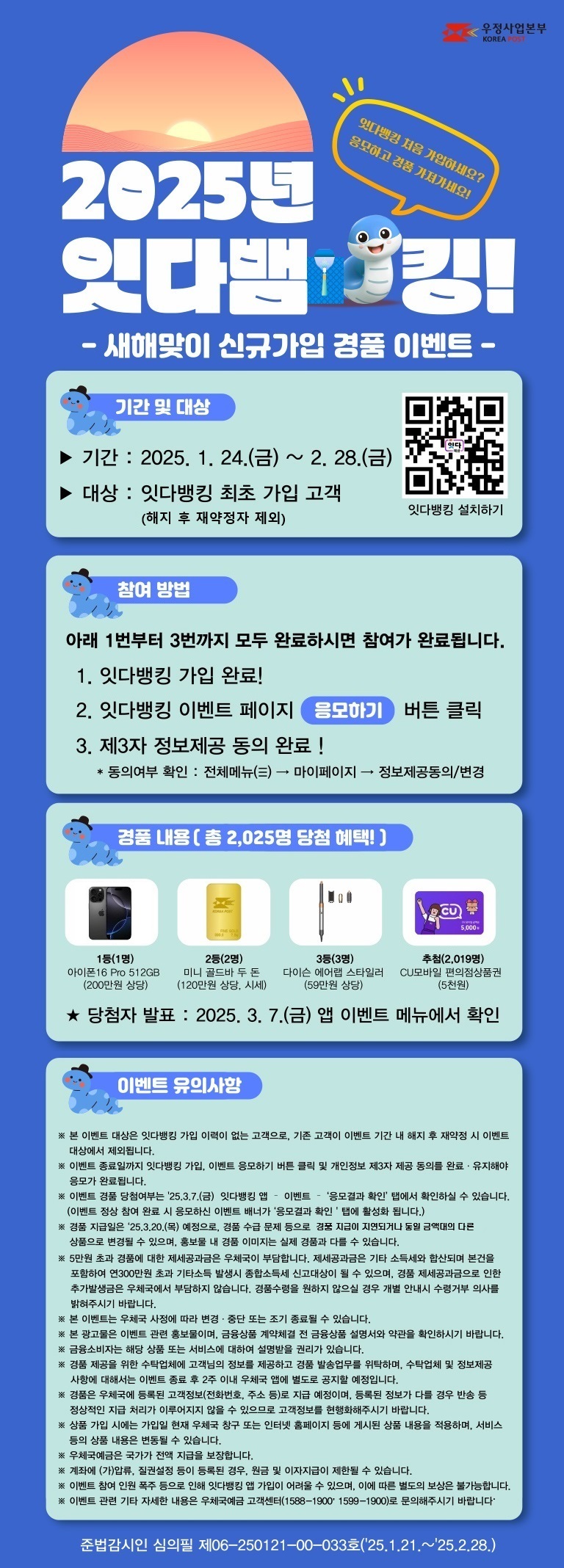 2025년 잇다뱀킹! 새해맞이 잇다뱅킹 신규가입 경품 이벤트
잇다뱅킹 처음 가입하세요? 응모하고 경품 가져가세요!

기간 : 2025. 1. 24.(금) ~ 2.28.(금)
대상 : 잇다뱅킹 최초 가입 고객(해지 후 재약정자 제외)

참여방법
1번부터 3번까지 모두 완료하시면 참여가 완료됩니다.
1. 잇다뱅킹 가입 완료 !
2. 잇다뱅킹 이벤트 페이지 [응모하기] 버튼 클릭
3. 제3자 정보제공 동의 완료 !
  * 동의여부 확인 : 전체메뉴(三) → 마이페이지 → 정보제공동의/변경

경품내용
1등(1명) 아이폰16 Pro 512GB(200만원 상당)
2등(2명) 미니 골드바 두 돈(120만원 상당, 시세)
3등(3명) 다이슨 에어랩 스타일러(59만원 상당)
추첨(2,019명) CU 모바일 편의점상품권 5천원

당첨자 발표 : 2025. 3. 7.(금) 앱 이벤트 메뉴에서 확인

이벤트 유의사항
※ 본 이벤트 대상은 잇다뱅킹 가입 이력이 없는 고객으로, 기존 고객이 이벤트 기간 내 해지 후  재약정 시 이벤트 대상에서 제외됩니다.
※ 이벤트 종료일까지 잇다뱅킹 가입, 이벤트 응모하기 버튼 클릭 및 개인정보 제3자 제공 동의를 완료·유지해야 응모가 완료됩니다.
※ 이벤트 경품 당첨여부는 2025.3.7.(금) 잇다뱅킹 앱 - 이벤트 - [응모결과 확인] 탭에서 확인하실 수 있습니다.
   (이벤트 정상 참여 완료 시 응모하신 이벤트 배너가 [응모결과 확인] 탭에 활성화됩니다.)
※ 경품 지급일은 2025.3.20.(목) 예정으로, 경품 수급 문제 등으로 경품 지급이 지연되거나 동일 금액대의 다른 상품으로 변경될 수 있으며, 홍보물 내 경품 이미지는 실제 경품과 다를 수 있습니다.
※ 5만원 초과 경품에 대한 제세공과금은 우체국이 부담합니다. 제세공과금은 기타 소득세와 합산되며 본건을 포함하여 연 300만원 초과 기타소득 발생시 종합소득세 신고대상이 될 수 있으며, 경품 제세공과금으로 인한 추가발생금은 우체국에서 부담하지 않습니다. 경품수령을 원하지 않으실 경우 개별 안내시 수령거부 의사를 밝혀주시기 바랍니다.
※ 본 이벤트는 우체국 사정에 따라 변경·중단 또는 조기 종료될 수 있습니다.
※ 본 광고물은 이벤트 관련 홍보물이며, 금융상품 계약체결 전 금융상품 설명서와 약관을 확인하시기 바랍니다.
※ 금융소비자는 해당 상품 또는 서비스에 대하여 설명받을 권리가 있습니다.
※ 경품 제공을 위한 수탁업체에 고객님의 정보를 제공하고 경품 발송업무를 위탁하며, 수탁업체 및 정보제공 사항에 대해서는 이벤트 종료 후 2주 이내 우체국 앱에 별도로 공지할 예정입니다.
※ 경품은 우체국에 등록된 고객정보(전화번호, 주소 등)로 지급 예정이며, 등록된 정보가 다를 경우 반송 등 정상적인 지급 처리가 이루어지지 않을 수 있으므로 고객정보를 현행화해주시기 바랍니다.
※ 상품 가입 시에는 가입일 현재 우체국 창구 또는 인터넷 홈페이지 등에 게시된 상품 내용을 적용하며, 서비스 등의 상품 내용은 변동될 수 있습니다.
※ 우체국예금은 국가가 전액 지급을 보장합니다.
※ 계좌에 (가)압류, 질권설정 등이 등록된 경우, 원금 및 이자지급이 제한될 수 있습니다.
※ 이벤트 참여 인원 폭주 등으로 인해 잇다뱅킹 앱 가입이 어려울 수 있으며, 이에 따른 별도의 보상은 불가능합니다.
※ 이벤트 관련 기타 자세한 내용은 우체국예금 고객센터(1588-1900, 1599-1900)로 문의해주시기 바랍니다.

준법감시인 심의필 제06-250121-00-033호(2025.1.21.~25.2.28.)