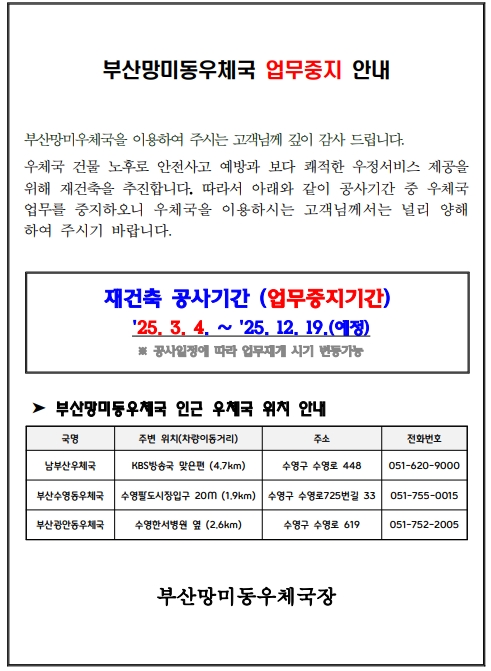 부산망미동우체국 업무중지 안내
부산망미우체국을 이용하여 주시는 고객님께 깊이 감사 드립니다. 우체국 건물 노후로 안전사고 예방과 보다 쾌적한 우정서비스 제공을
위해 재건축을 추진합니다. 따라서 아래와 같이 공사기간 중 우체국 
업무를 중지하오니 우체국을 이용하시는 고객님께서는 널리 양해
하여 주시기 바랍니다. 재건축 공사기간 (업무중지기간)
 25. 3. 4. ∼ 25. 12. 19.(예정)
 ※ 공사일정에 따라 업무재개 시기 변동가능
 ➤ 부산망미동우체국 인근 우체국 위치 안내
부산망미동우체국장
국명 주변 위치(차량이동거리) 주소 전화번호
남부산우체국 KBS방송국 맞은편 (4.7km) 수영구 수영로 448 051-620-9000
부산수영동우체국 수영팔도시장입구 20M (1.9km) 수영구 수영로725번길 33 051-755-0015
부산광안동우체국 수영한서병원 옆 (2.6km) 수영구 수영로 619 051-752-2005
부산망미동우체국장