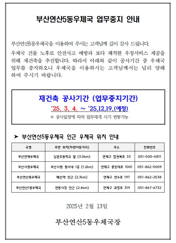 부산연산5동우체국 업무중지 안내
부산연산5동우체국을 이용하여 주시는 고객님께 깊이 감사 드립니다.
우체국 건물 노후로 안전사고 예방과 보다 쾌적한 우정서비스 제공을
위해 재건축을 추진합니다. 따라서 아래와 같이 공사기간 중 우체국
업무를 중지하오니 우체국을 이용하시는 고객님께서는 널리 양해
하여 주시기 바랍니다.
재건축 공사기간 (업무중지기간)
25. 3. 4. ∼ 25.12.19.(예정)
※ 공사일정에 따라 업무재개 시기 변동가능
➤ 부산연산5동우체국 인근 우체국 위치 안내
2025년 2월 13일
부산연산5동우체국장