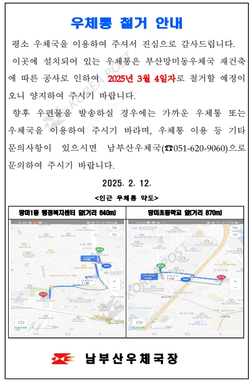 우체통 철거 안내
평소 우체국을 이용하여 주셔서 진심으로 감사드립니다.
이곳에 설치되어 있는 우체통은 부산망미동우체국 재건축에 따른 공사로 인하여 2025년 3월 4일자로 철거할 예정이오니 양지하여 주시기 바랍니다.
향후 우편물을 발송하실 경우에는 가까운 우체통 또는 우체국을 이용하여 주시기 바라며, 우체통 이용 등 기타 문의사항이 있으시면 남부산우체국(051-620-9060)으로 문의하여 주시기 바랍니다.
2025.2.12<인근 우체통 약도 />
망미1동 행정복지센터 앞(거리 640m)
망미초등학교 앞(거리 870m)
남부산우체국장