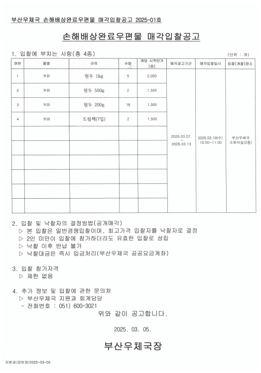 부산우체국 손해배상완료우편물 매각입찰공고2025-01호
손해배상완료우편물 매각입찰공고
1.입찰에부치는사항(총4종)
1) 커피 / 원두1kg/5개/개당 시작단가: 2,000원
2) 커피 / 원두500g/2개/개당 시작단가: 1,500원
3) 커피 / 원두200g/16개/개당 시작단가: 1,000원
4) 커피 / 드립팩(7입)/2개/개당 시작단가: 1,500원

매각공고기간: 2025.3.7.~2025.3.13.
매각입찰일시; 2025.3.19.3(수) 10:00~11:00
입찰(개찰)장소: 부산우체국 소회의실(2층)

2. 입찰 및 낙찰자의 결정방법(공개매각)
1) 본 입찰은 일반경쟁입찰이며, 최고가격 입찰자를 낙찰자로 결정
2) 2인 미만이 입찰에 참가하더라도 유효한 입찰로 성립
3) 낙찰 이후 반납 불가
4) 낙찰대금은 즉시 입금처리(부산우체국 공공요금계좌)

3, 입찰참가자격
제한없음

4. 추가 정보 및 입찰에 관한 문의처
부산우체국 지원과 회계담당
전화번호: 051-600-3021

위와 같이 공고합니다.
2025.3.5.
부산우체국장


