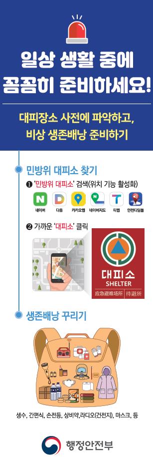 일상생활중에 꼼꼼히 준비하세요.
대피장소 파악하고 비상 생존배낭 준비하기
-민방위 대피소찾기
1. 민방위대피소 검색(위치기능 활성화)
2. 가까운 대피소 클릭
- 생존배낭 꾸리기(생수, 간편식, 손전등, 상비약, 라디오(건전지), 마스크 등
