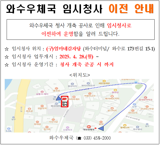 와수우체국 임시청사 이전 안내

와수우체국 청사 개축 공사로 인해 임시청사로 이전하여 운영함을 알려 드립니다.

임시청사 위치 : (구)엄마네감자탕(와수터미널/와수로173번길15-1)
임시청사 업무개시 : 2025.4.28.(월)~
임시청사 운영기간 : 청사 개축 준공 시 까지

위치도

와수우체국(033-458-2000)
