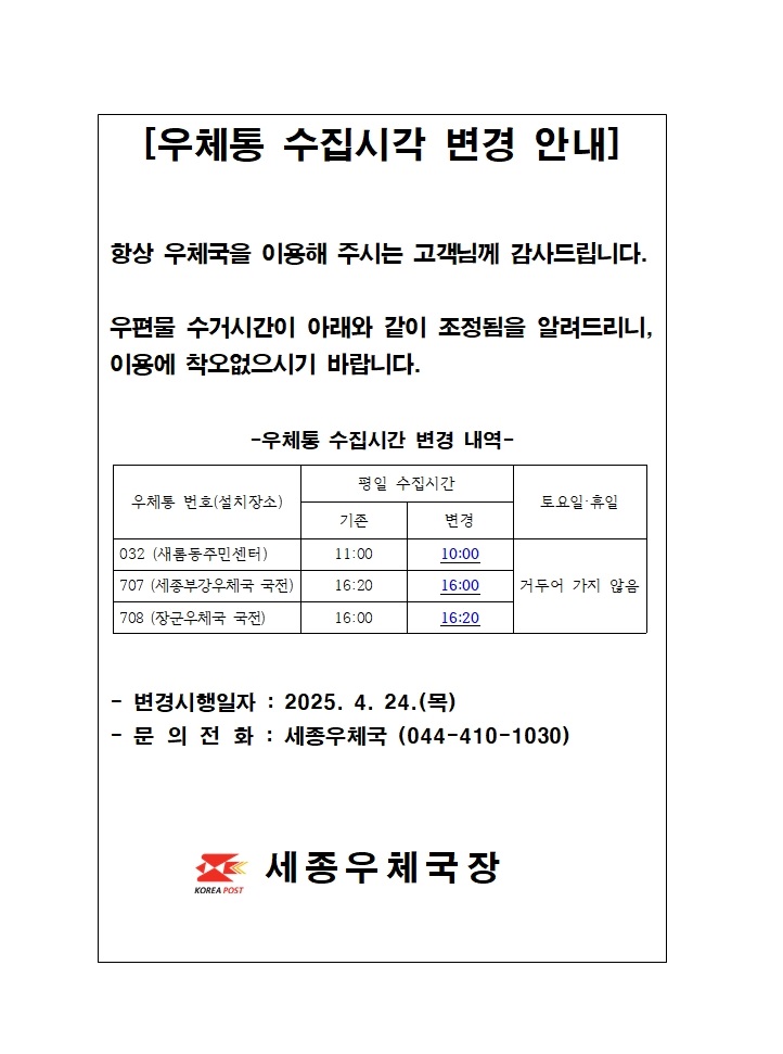 [우체통 수집시간 변경 안내]
항상 우체국을 이용해주시는 고객님께 감사드립니다.
우편물 수거시간이 아래와 같이 조정됨을 알려드리니, 이용에 착오없으시기 바랍니다.
우체통 수집시간 변경내역
우체통번호 032, 설치장소 새롬동주민센터, 평일수집시간 11시에서  10시로 변경
우체통번호 707, 설치장소 세종부강우체국 국전, 평일수집시간 16시20분에서  16시로 변경
우체통번호 708, 설치장소 장군우체국 국전, 평일수집시간 16시에서  16시20분으로 변경
토요일, 휴일은 거두어 가지 않음
변경시행일자 2025년 4월 24일 목요일
문의전화 세종우체국 044-410-1030
세종우체국장