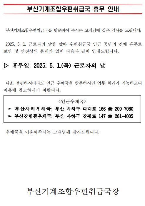 부산기계조합우편취급국 휴무 안내
부산기계조합우편취급국을 방문하여 주시는 고객님께 깊은 감사를 드립니다.  2025년 5월 1일 근로자의 날을 맞아 우편취급국 인근 공단의 전체 휴무로 보안 및 안전상의 문제가 있어 다음과 같이 안내드립니다. 휴무일: 2025년 5월 1일 목요일 근로자의 날. 다소 불편하시더라도 인근 우체국을 방문하시면 업무 처리가 가능하오니 이용에 참고하시기 바랍니다. 인근우체국, 부산사하우체국, 부산 사하구 다대로166, 051-209-7080. 부산장림동우체국, 부산 사하구 장평로 147, 051-261-4005. 우체국을 이용해주시는 고객님께 감사드립니다. 부산기계조합우편취급국장.