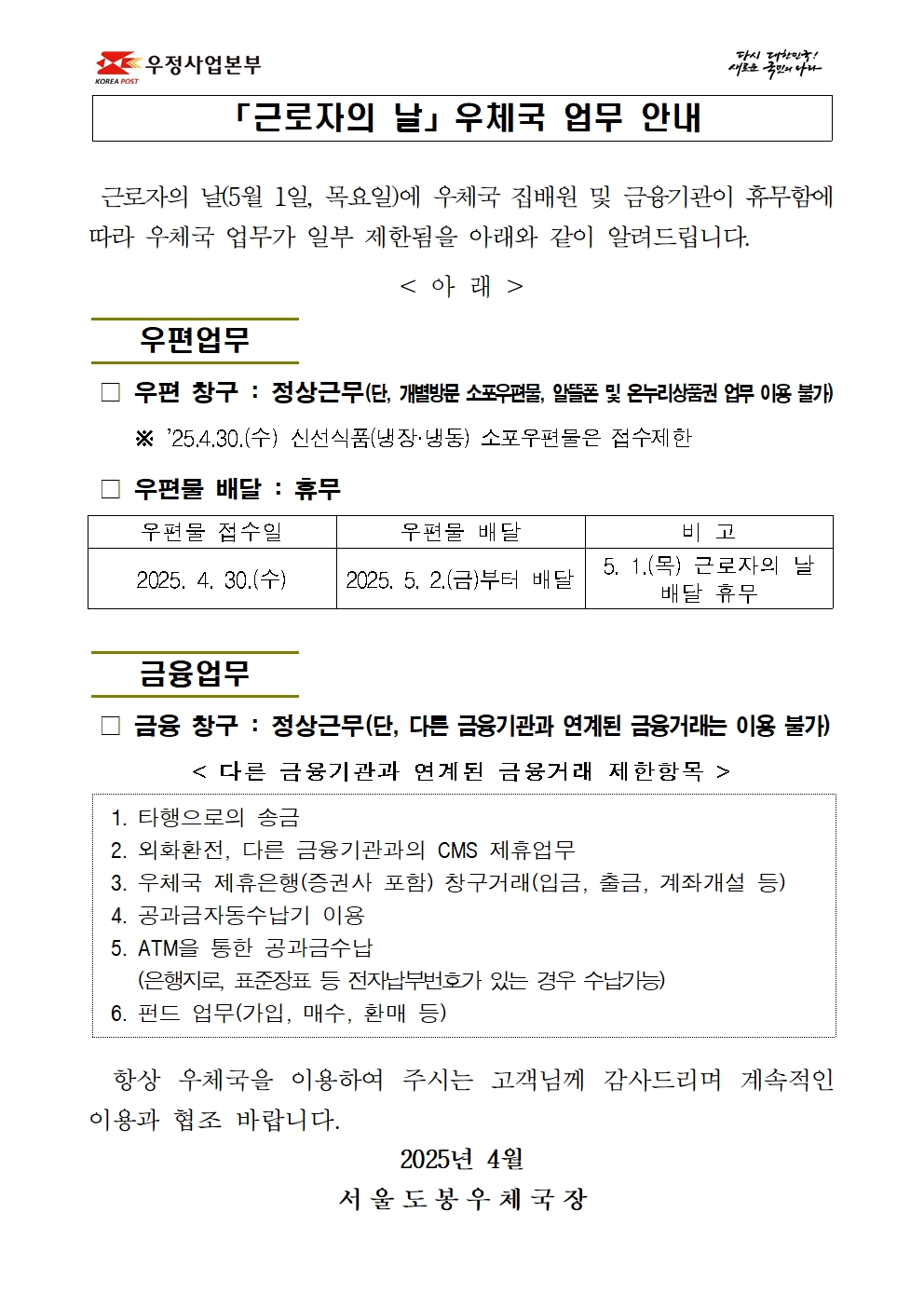 「근로자의 날」 우체국 업무 안내
근로자의 날(5월 1일, 목요일)에 우체국 집배원 및 금융기관이 휴무함에 따라 우체국 업무가 일부 제한됨을 아래와 같이 알려드립니다.
<아래 />
우편업무

우편창구: 정상근무(단, 개별방문 소포우편물, 알뜰폰 및 온누리상품권 업무 이용 불가) ※25.4.30.(수) 신선식품(냉장·냉동) 소포우편물은 접수제한

우편물 배달: 휴무
우편물 접수일                   우편물 배달                         비고
2025. 4. 30.(수)       2025. 5. 2.(금)부터 배달     5. 1.(목) 근로자의 날 배달 휴무

금융업무

금융창구: 정상근무(단, 다른 금융기관과 연계된 금융거래는 이용 불가)
<다른 금융기관과 연계된 금융거래 제한항목>
1. 타행으로의 송금
2. 외화환전, 다른 금융기관과의 CMS 제휴업무
3. 우체국 제휴은행(증권사 포함) 창구거래(입금, 출금, 계좌개설 등)
4. 공과금자동수납기 이용
5. ATM을 통한 공과금수납
    (은행지로, 표준장표 등 전자납부번호가 있는 경우 수납가능)
6. 펀드 업무(가입, 매수, 환매 등)

항상 우체국을 이용하여 주시는 고객님께 감사드리며 계속적인 이용과 협조 바랍니다.
                                      2025년 4월
                               서 울 도 봉 우 체 국 장