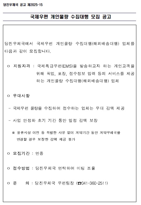 국제우편 개인물량 수집대행 모집 공고

당진우체국에서 국제우편 개인물량 수집대행(해외배송대행)업체를 다음과 같이 모집합니다.

o지원자격: 국제특급우편(EMS)을 발송하고자 하는 개인고객을 
                   위해 픽업, 포장, 접수정보 입력 등의 서비스를 제공
                   하는 개인물량 수집대행(해외배송대행)업체
 o 우대사항
-  국제우편 물량을 수집하여 접수하는 업체는 우대 감액 제공
- 사업 안정화 초기 기간동안 일정 감액 보장
* 물류시설 이전 등 특별한 사유없이 계약기간 동안 
  계약우체국을 변경할 경우 보장한 감액 제공 불가
o 모집기간 : 연중
o 접수방법 : 당진우체국 연락하여 미팅 조율
o 문       의 : 당진우체국 우편팀장(041-360-2511)

