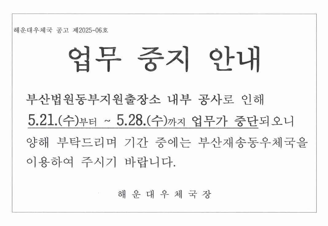 해운대우체국 공고 제2025-6호
업무중지 안내
부산법원동부지원출장소 내부 공사로 인해 5.21부터 5.28수요일까지 업무가 중단되오니,  양해부탁드리며 기간중에는 부산재송동우체국을 이용하여 주시기 바랍니다.
해운대우체국장
