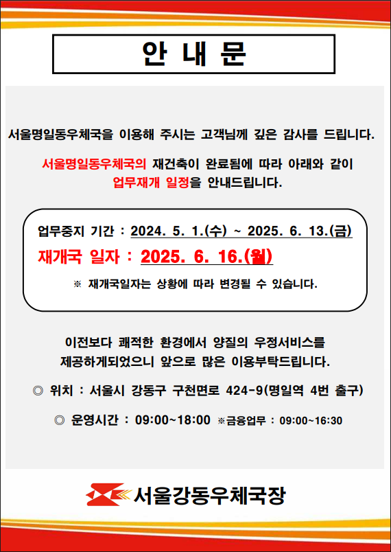 안내문
서울명일동우체국을 이용해 주시는 고객님께 깊은 감사를 드립니다. 
서울명일동우체국의 재건축이 완료됨에 따라 아래와 같이 업무재개 일정을 안내드립니다. 
업무중지기간: 2024.5.1.(수)~2025.6.13.(금)
재개국일자:2025.6.16.(월)
*재개국일자는 상황에 따라 변경될 수 있습니다.
이전보다 쾌적한 환경에서 양질의 우정서비스를
제공하게되었으니 앞으로 많은 이용 부탁드립니다.

위치: 서울시 강동구 구천면로 424-9(명일역 4번 출구)
운영시간: 09:00~18:00
*금융 업무:09:00~16:30

서울강동우체국장
