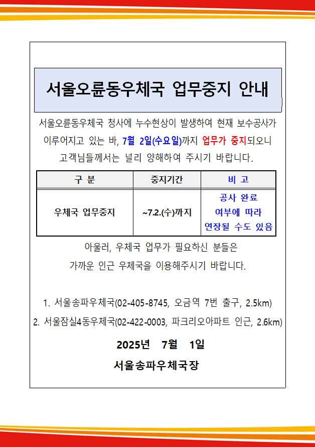 서울오륜동우체국 업무중지 안내
서울오륜동우체국 청사에 누수현상이 발생하여 현재 보수공사가 이루어지고 있는 바, 7월 2일(수요일)까지 업무가 중지되오니
고객님들께서는 널리 양해하여 주시기 바랍니다.
구분: 우체국 업무중지
중지기간: ~7.2.(수)까지
비고: 공사 완료 여부에 따라 연장될 수도 있음
아울러, 우체국 업무가 필요하신 분들은 가까운 인근 우체국을 이용해주시기 바랍니다.
1. 서울송파우체국(02-405-8745, 오금역 7번 출구, 2.5km)
2. 서울잠실4동우체국(02-422-0003, 파크리오아파트 인근, 2.6km)
2025년 7월 1일 서울송파우체국장