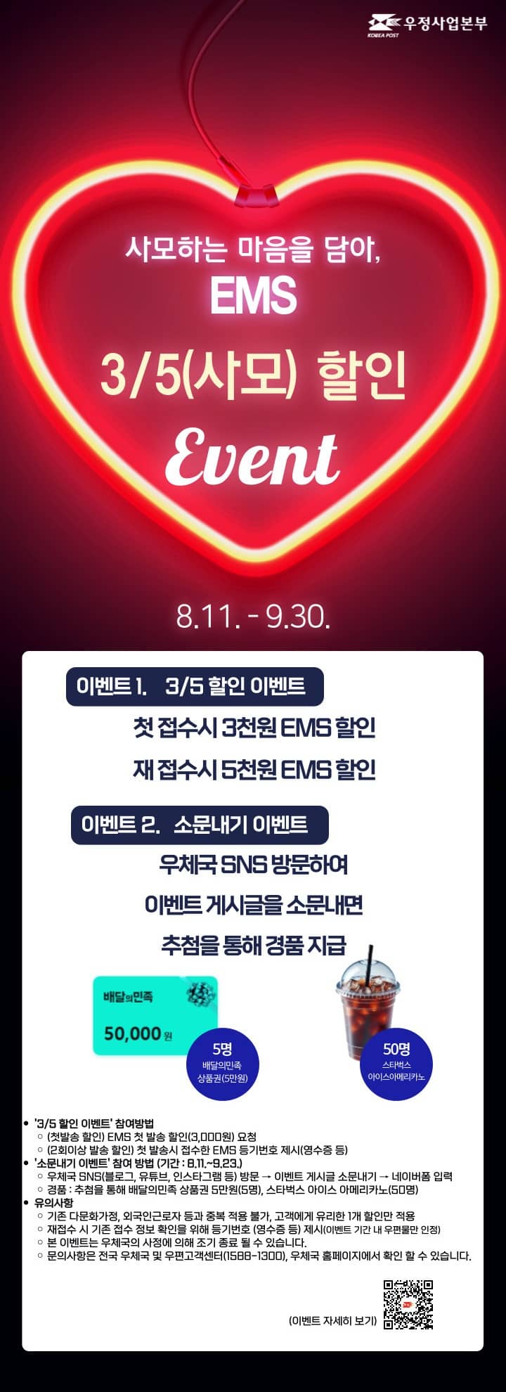 사모하는 마음을 담아, EMS
3/5(사모) 할인
Event

8.11. - 9.30.

이벤트 1.    3/5 할인 이벤트
첫 접수시 3천원 EMS 할인
재 접수시 5천원 EMS 할인

이벤트 2.   소문내기 이벤트

우체국 SNS 방문하여 이벤트 게시글을 소문내면 추첨을 통해 경품 지급

5명 배달의민족 상품권(5만원)

50명 스타벅스 아이스아메리카노

[3/5 할인 이벤트] 참여방법

(첫발송 할인) EMS 첫 발송 할인(3,000원) 요청

(2회이상 발송 할인) 첫 발송시 접수한 EMS 등기번호 제시(영수증 등)

[소문내기 이벤트] 참여 방법 (기간 : 8.11.~9.23.)

우체국 SNS(블로그, 유튜브, 인스타그램 등) 방문 → 이벤트 게시글 소문내기 → 네이버폼 입력

경품 : 추첨을 통해 배달의민족 상품권 5만원(5명), 스타벅스 아이스 아메리카노(50명)

유의사항

기존 다문화가정, 외국인근로자 등과 중복 적용 불가, 고객에게 유리한 1개 할인만 적용

재접수 시 기존 접수 정보 확인을 위해 등기번호 (영수증 등) 제시(이벤트 기간 내 우편물만 인정)

본 이벤트는 우체국의 사정에 의해 조기 종료 될 수 있습니다.

문의사항은 전국 우체국 및 우편고객센터(1588-1300), 우체국 홈페이지에서 확인 할 수 있습니다.

(이벤트 자세히 보기)https://blog.naver.com/PostView.naver?blogId=kpostbank&logNo=223961309351&proxyReferer=&noTrackingCode=true