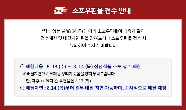 소포우편물 접수 안내

[택배 없는 날](8.14.목)에 따라 소포우편물이 다음과 같이 접수제한 및 배달지연 됨을 알려드리니 소포우편물 접수 시 유의하여 주시기 바랍니다.

제한내용: 8.13.(수) ~ 8.14.(목) 신선식품 소포 접수 제한
※ 배달지연으로 부패 등 우려가 있음을 양지부탁드립니다.
 단, 제주 ↔ 육지 간 우편물은 8.12.(화) ~
배달지연: 8.14.(목) 부터 일부 배달 지연 가능하며, 순차적으로 배달 예정