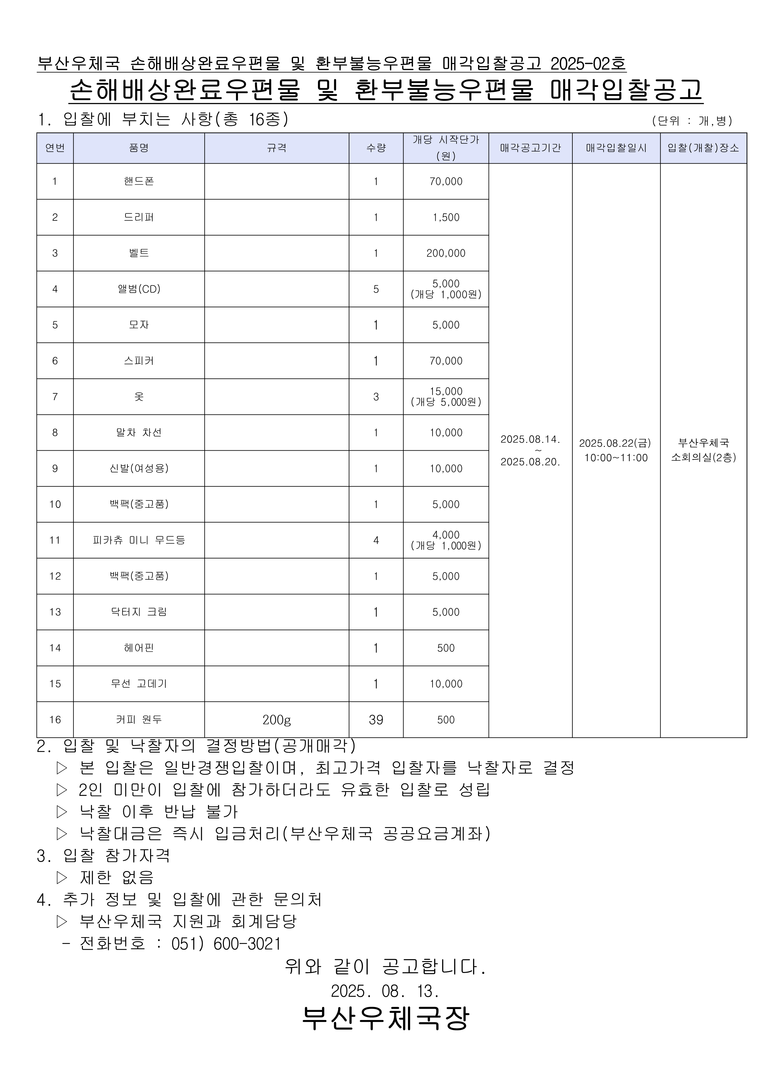 부산우체국 손해배상완료우편물 및 환부불능우편물 매각입찰공고 2025-02호
손해배상완료우편물 및 환부불능우편물 매각입찰공고

1. 입찰에 부치는 사항 (총 16종)
연번    품명    규격    수량    개당 시작단가 (원)    비고
1    핸드폰    1    1    70,000    
2    드리퍼    1    1    1,500    
3    벨트    1    1    200,000    
4    앨범(CD)    5    5,000 (개당 1,000원)        
5    모자    1    1    5,000    
6    스피커    1    1    70,000    
7    옷    3    15,000 (개당 5,000원)        
8    말차 차선    1    1    10,000    
9    신발(여성용)    1    1    10,000    
10    백팩(종교물품)    1    1    5,000    
11    피카츄 미니 우드등    4    4,000 (개당 1,000원)        
12    백팩(종교물품)    1    1    5,000    
13    닥터지 크림    1    1    5,000    
14    헤어핀    1    1    500    
15    무선 고데기    1    1    10,000    
16    커피 원두    200g    39    500    

📅 매각공고기간: 2025.08.14. ~ 2025.08.20.
🗓️ 매각입찰일시: 2025.08.22(금) 10:00~11:00
📍 입찰(개찰)장소: 부산우체국 소회의실(2층)

2. 입찰 및 낙찰자의 결정방법 (공개매각)

본 입찰은 일반경쟁입찰이며, 최고가격 입찰자를 낙찰자로 결정

2인 미만이 입찰에 참가하더라도 유효한 입찰로 성립

낙찰 이후 반납 불가

낙찰대금은 즉시 입금처리(부산우체국 공공요금계좌)

3. 입찰 참가자격

제한 없음

4. 추가 정보 및 입찰에 관한 문의처

부산우체국 지원과 회계담당

전화번호: 051) 600-3021

위와 같이 공고합니다.
📅 2025. 08. 13.

부산우체국장