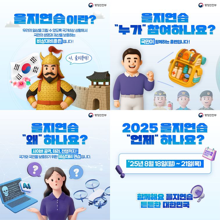 을지연습이란? 우리의 일상을 지킬 수 있도록 국가 비상 상황에서 국민의 생명과 재산을 보호하는 비상대비훈련입니다! - 나, 을지문덕! 을지연습 왜 하나요? 사이버 공격, 테러, 전쟁까지! 국가와 국민을 보호하기 위한 비상대비 연습입니다. - 을지연습 누가 참여하나요? 국민이 함께하는 훈련입니다! - 2025 을지연습 언제 하나요?  25년 8월 18일(월) ~ 21일(목) 함께해요 을지연습, 든든한 대한민국