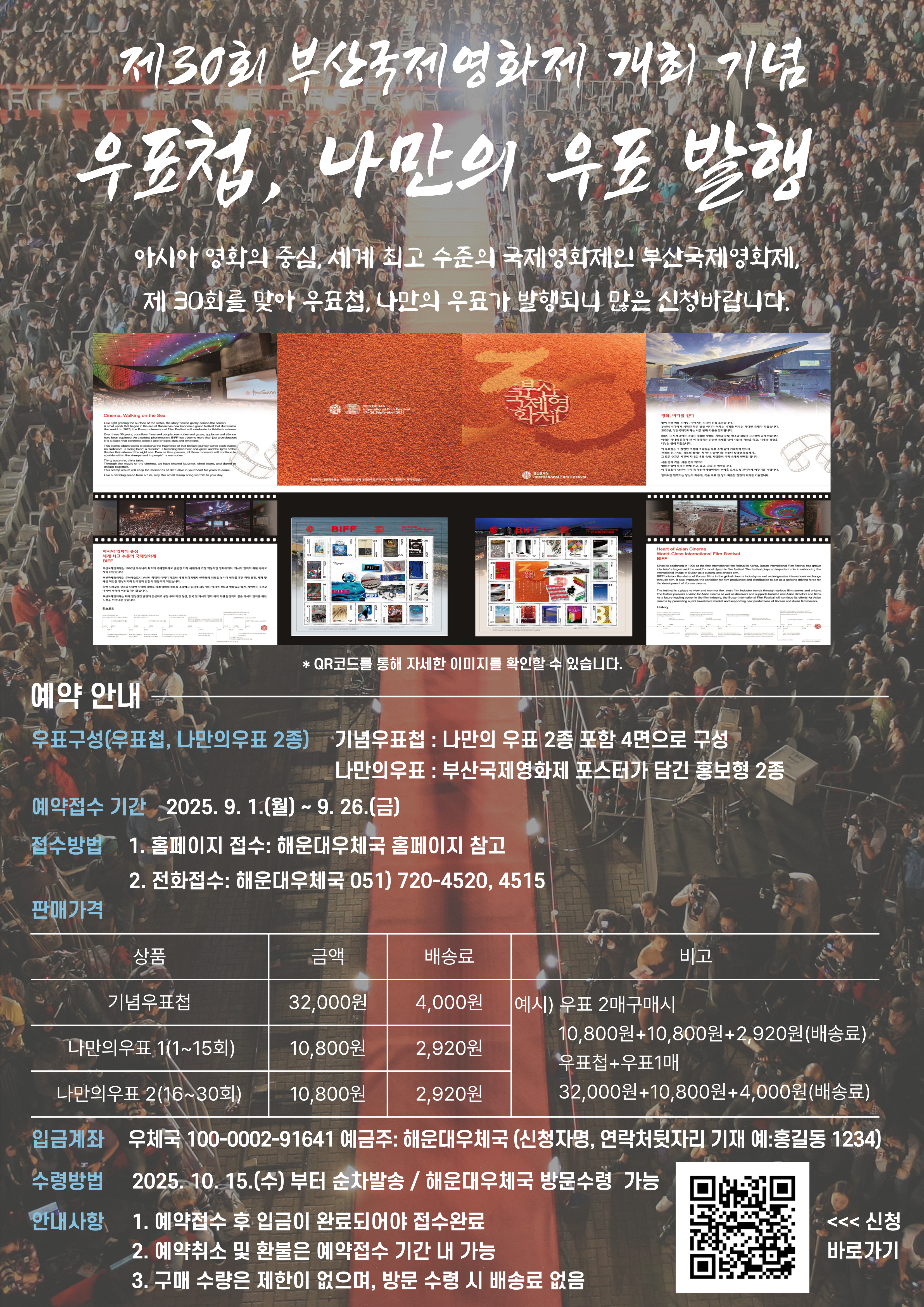 제30회 부산국제영화제 개최 기념
우표첩, 나만의 우표 발행
아시아영화의 중심, 세계 최고 수준의 국제영화제인 부산국제영화제, 제30회를 맞아 우표첩, 나만의 우표가 발행되니 많은 신청바랍니다. 
예약 안내
우표구성(우표첩, 나만의우표2종) 
기념우표첩 : 나만의 우표 2종 포함 4면으로 구성
나만의우표 : 부산국제영화제 포스터가 담긴 홍보형 2종
예약접수기간 : 2025.9.1.(월)~9.26.(금)
접수방법
1. 홈페이지 접수 : 해운대우체국 홈페이지 참고
2. 전화접수 : 해운대우체국 051)720-4520,4515
판매가격
기념우표첩 금액 32000원 배송료 4000원
나만의우표1(1~15회) 금액 10800원 배송료 2920원
나만의우표2(16~30회) 금액 10800원 배송로2920원
예시
우표2개 구매시
10800원+10800원+2920원(배송료)
우표첩+우표1매 구매시
32000원 + 10800원 + 4000원(배송료)
입금계좌 : 우체국 100-0002-91641 예금주 : 해운대우체국
(신청자명, 연락처뒷자리 기재 예:홍길동1234)
수령방법 : 2025.10.15.(수)부터 순차발송/해운대우체국 방문수령가능
안내사항
1. 예약접수 후 입금이 완료되어야 접수 완료
2. 예약취소 및 환불은 예약 접수 기간 내 가능
3. 구매수량은 제한이 없으며, 방문수령시 배송료 없음