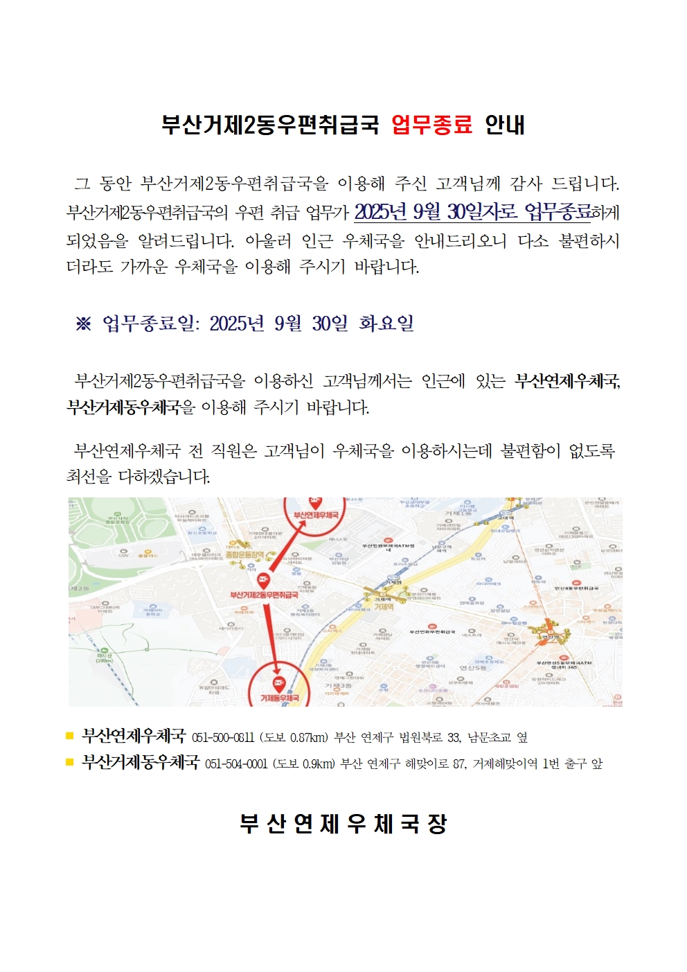 부산거제2동우편취급국 업무종료 안내

그 동안 부산거제2동우편취급국을 이용해 주신 고객님께 감사 드립니다.
부산거제2동우편취급국의 우편 취급 업무가 2025년 9월 30일자로 업무종료하게 되었음을 알려드립니다. 아울러 인근 우체국을 안내드리오니 다소 불편하시더라도 가까운 우체국을 이용해 주시기 바랍니다.

업무종료일 2025년 9월 30일 화요일

부산거제2동우편취급국을 이용하신 고객님께서는 인근에 있는 부산연제우체국, 부산거제동우체국을 이용해 주시기 바랍니다.

부산연제우체국 전 직원은 고객님이 우체국을 이용하시는데 불편함이 없도록 최선을 다하겠습니다.

부산연제우체국 051-500-0811 도보 0.87km 부산 연제구 법원북로 33 남문초교 옆 
부산거제동우체국 051-504-0001 도보 0.9km 부산 연제구 해맞이로 87 거제해맞이역 1번 출구 앞

부산연제우체국장