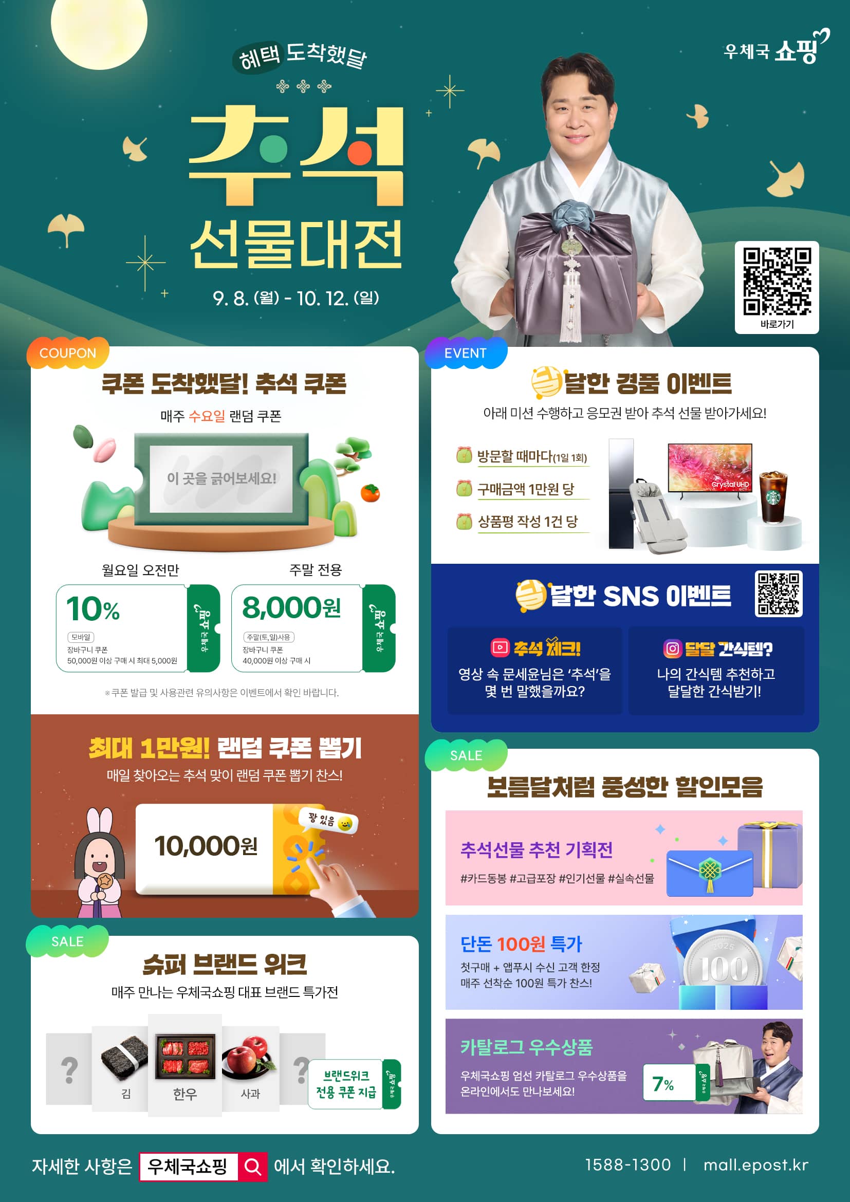 혜택 도착했달 우체국쇼핑 추석 선물대전
9. 8. (월) ~ 10. 12. (일)
바로가기 https://mall.epost.go.kr/a/dgKF

[쿠폰] 
쿠폰 도착했달! 추석 쿠폰
1. 매주 수요일 랜덤 쿠폰 
- 월요일 오전만 10% 모바일 장바구니 쿠폰(50,000원 이상 구매 시 최대 5,000원)
- 주말 전용 8,000원(주말 토, 일 사용) 장바구니 쿠폰(40,000원 이상 구매 시)
※ 쿠폰 발급 및 사용 관련 유의사항은 이벤트에서 확인 바랍니다.
2. 최대 1만원! 랜덤 쿠폰 뽑기
- 매일 찾아오는 추석 맞이 랜덤 쿠폰 뽑기 찬스!(꽝 있음 주의)

[이벤트]
1. 달달한 경품 이벤트
아래 미션 수행하고 응모권 받아 추석 선물 받아가세요!
1) 방문할 때마다(1일 1회) 
2) 구매금액 1만원 당
3) 상품평 작성 1건 당
2. 달달한 SNS 이벤트
https://linktr.ee/epostmall
1) 추석 체크! 영상 속 문세윤님은 [추석]을 몇 번 말했을까요?
2) 달달 간식템? 나의 간식템 추천하고 달달한 간식받기!

[세일]
1. 슈퍼 브랜드 위크
- 매주 만나는 우체국쇼핑 대표 브랜드 특가전(브랜드위크 전용 쿠폰 지급)
2. 보름달처럼 풍성한 할인 모음
- 추석선물 추천 기획전 #카드동봉 #고급포장 #인기선물 #실속선물
- 단돈 100원 특가: 첫구매+앱푸시 수신 고객 한정 매주 선착순 100원 특가 찬스!
- 카탈로그 우수상품: 우체국쇼핑 엄선 카탈로그 우수상품을 온라인에서도 만나보세요!

자세한 사항은 우체국쇼핑에서 확인하세요.
1588-1300 | mall.epost.kr