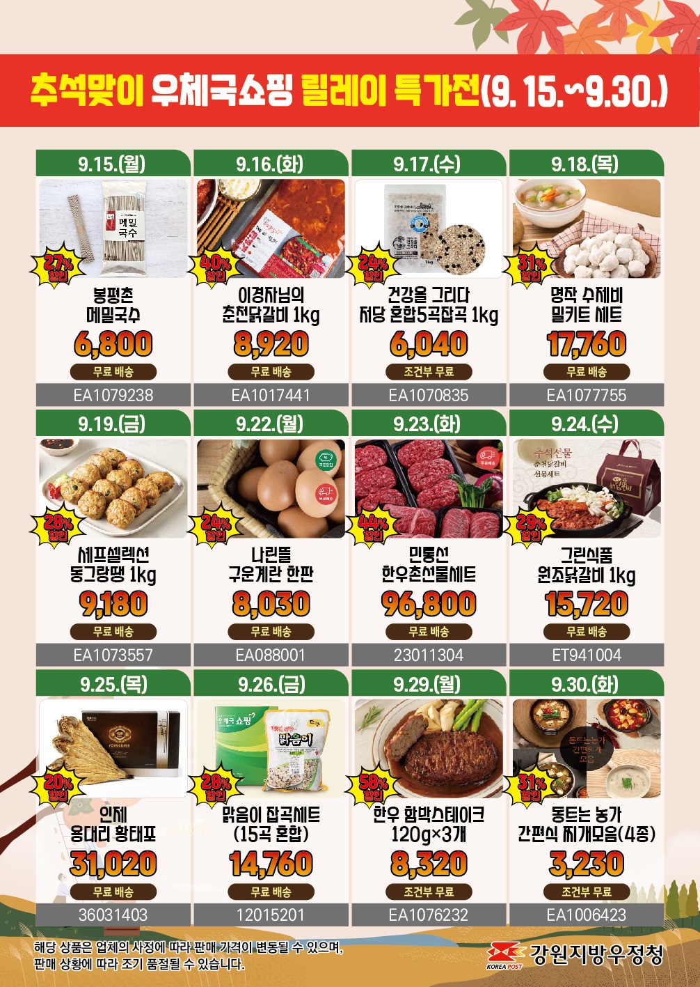추석맞이 우체국 쇼핑 릴레이 특가전(9.15.~9.30.)

9.15.(월)  27%할인 봉평촌 메밀국수
6,800 무료배송 EA1079238

9.16.(화) 40%할인 이경자님의 춘천닭갈비 1KG
8,920 무료배송 EA1017441

9.17.(수)24%할인 건강을 그리다 저당 혼합5곡 잡곡 1KG
6,040 조건부 무료 EA1070835

9.18.(목) 31%할인 명작 수제비 밀키트 세트
17,760 무료배송 EA1077755

9.19.(금) 28%할인 셰프셀렉션 동그랑땡 1KG
9,180 무료배송 EA1073557

9.22.(월) 24%할인 나린뜰 구운계란 한판
8,030 무료배송 EA088001

9.23.(화) 44%할인 민통선 한우촌선물세트
96,800 무료배송 23011304

9.24.(수) 29%할인 그린식품 원조닭갈비 1KG
15,720 무료배송 ET941004

9.25.(목) 20%할인 인제 용대리 황태포
31,020 무료배송 36031403

9.26.(금) 28%할인 맑음이 잡곡세트(15곡 혼합)
14,760 무료배송 12015201

9.29.(월) 58%할인 한우 함박스테이크 120GX3개
8,320 조건부무료 EA1076232

9.30.(화) 31%할인 동트는농가 간편식 찌개모읍(4종)
3,230 조건부무료 EA1006423

해당 상품은 업체의 사정에 따라 판매 가격이 변동될 수 있으며, 판매 상황에 따라 조기 품절될 수 있습니다.

강원지방우정청