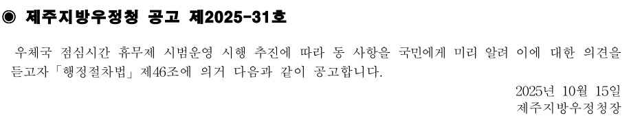 제주지방우정청 공고 제2025-31호
우체국 점심시간 휴무제 시범운영 시행 추진에 따라 동 사항을 국민에게 미리 알려 이에 대한의견을듣고자「행정절차법」제46조에 의거 다음과 같이 공고합니다.
2025년 10월15일제주지방우정청장
