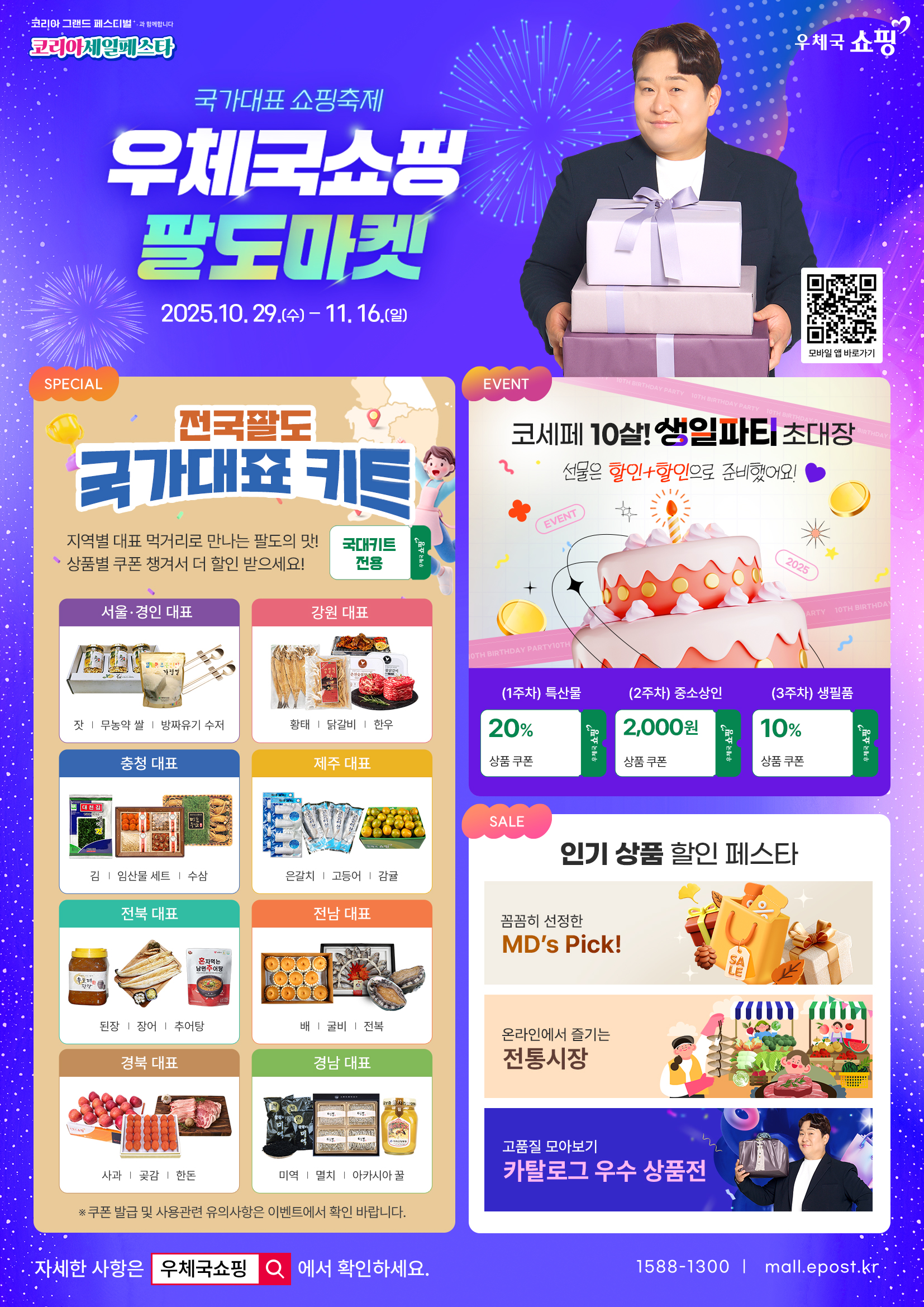 코리아 그랜드 페스티벌과 함께합니다
코리아세일페스타
우체국쇼핑
국가대표 쇼핑축제
우체국쇼핑 팔도마켓
2025. 10. 29.(수) ~ 11. 16.(일)
모바일 앱 바로가기
SPECIAL
전국 팔도 국가대표 키트
지역별 대표 먹거리로 만나는 팔도의 맛
상품별 쿠폰 챙겨서 더 할인 받으세요!
국대키트 전용, 우체국쇼핑
서울·경인 대표
잣, 무농약 쌀, 방짜유기 수저
강원 대표
황태, 닭갈비, 한우
충청 대표
김, 임산물 세트, 수삼
제주 대표
은갈치, 고등어, 감귤
전북 대표
된장, 장어, 추어탕
전남 대표
배, 굴비, 전복
경북 대표
사과, 곶감, 한돈
경남 대표
미역, 멸치, 아카시아 꿀
EVENT
코세페 10살! 생일파티 초대장
선물은 할인+할인으로 준비했어요!
(1주차) 특산물 20% 상품 쿠폰
(2주차) 중소상인 2,000원 상품 쿠폰
(3주차) 생필품 10% 상품 쿠폰
SALE
인기 상품 할인 페스타
꼼꼼히 선정한 MDs Pick!
온라인에서 즐기는 전통시장
고품질 모아보기
카탈로그 우수 상품전
자세한 사항은 우체국쇼핑에서 확인하세요.
1588-1300 / mall.epost.kr