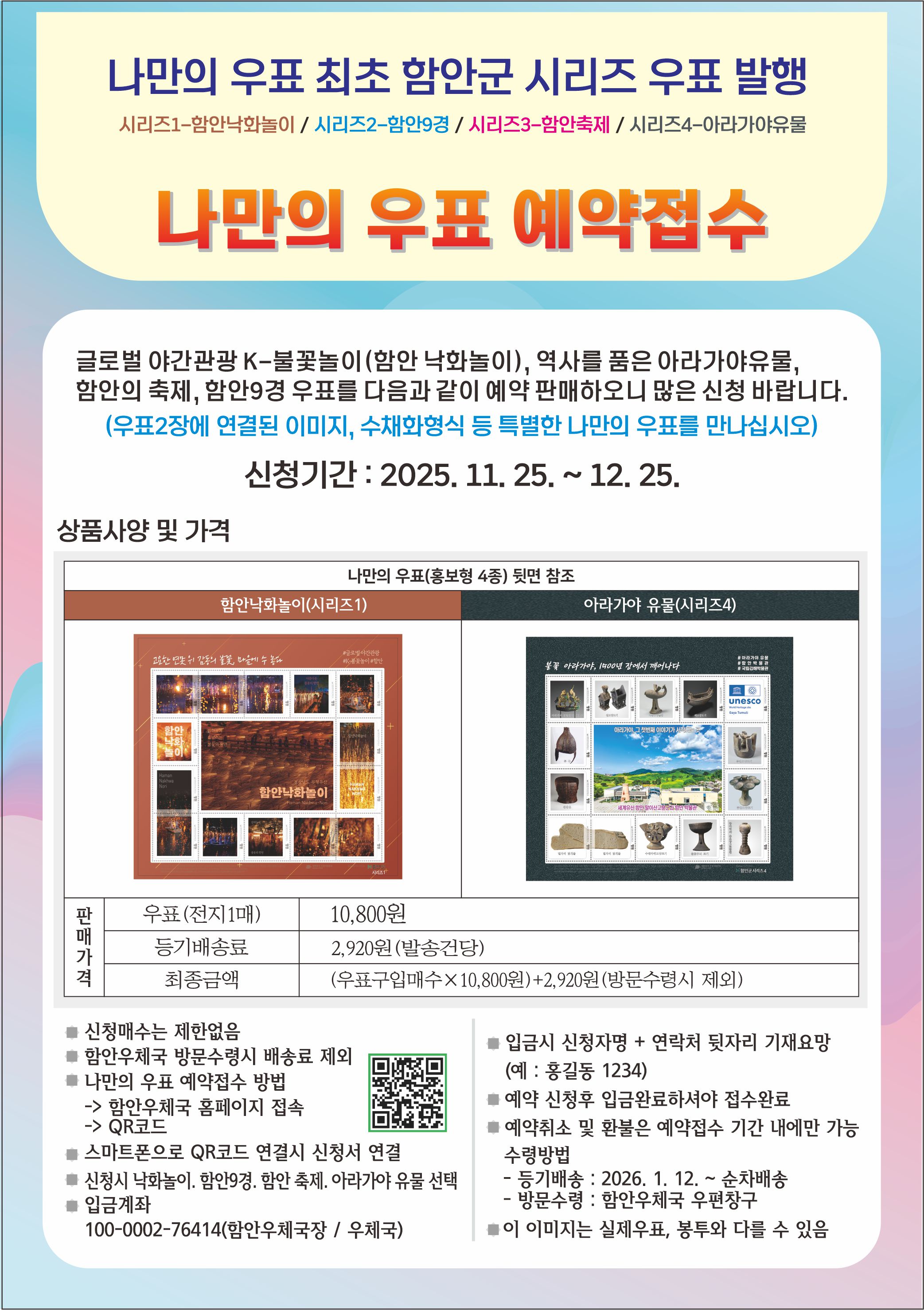 나만의 우표 최초 함안군 시리즈 우표 발행
시리즈1-함안낙화놀이/ 시리즈2-함안9경/ 시리즈3-함안축제/ 시리즈4-아라가야유물
나만의 우표 예약접수
글로벌 야간관광 K-불꽃놀이(합안 낙화놀이 ), 역사들 품은 아라가야유물 함안의 축제, 함안9경 우표를 다음과 같이 예약 판매하오니 많은 신청 바랍니다. (우표2장에 연결된 이미지, 수채화형식 등 특별한 나만의 우표를 만나십시오)
신청기간: 2025. 11. 25. ~ 12.25.
상품사양 및 가격
나만의 우표(홍보형 4종) 뒷면 참조
함안낙화놀이(시리즈1)
아라가야 유물(시리즈4)
unesco
함안나화놀이
판 매 가 격
우표(전지1매)
10,800원
등기배송료
2,920원(발송건당)
최종금액
(우표구입매수 x 10.800윈)+2,920원(방문수령시 제외)
트신청매수는 제한없음
트함안우체국 방문수령시 배송료 제외 나만의 우표 예약접수 방법
입금시 신청자명 + 연락처 뒷자리 기재요망 (예:홍길동 1234) 예약 신청후 입금완료하셔야 접수완료 예약쥐소 및 환불은 에약접수 기간 내에만 가능 수렁방법 -통기배송: 2026. 1. 12.~ 순차배송 방문수령:합안우체국 우편창구
-> 함안우체국 홈페이지 접속 ->QR코드
를스마트폰으로 QR코드 연결시 신청서 연결
신청시 낙화놀이. 감안9경.답안 축제. 이라기아 유불 선백 입금계좌 100-0002-76414(암안우체국장/ 우체국)
# 이 이미지는 실제우표, 봉투와 다를 수 있음