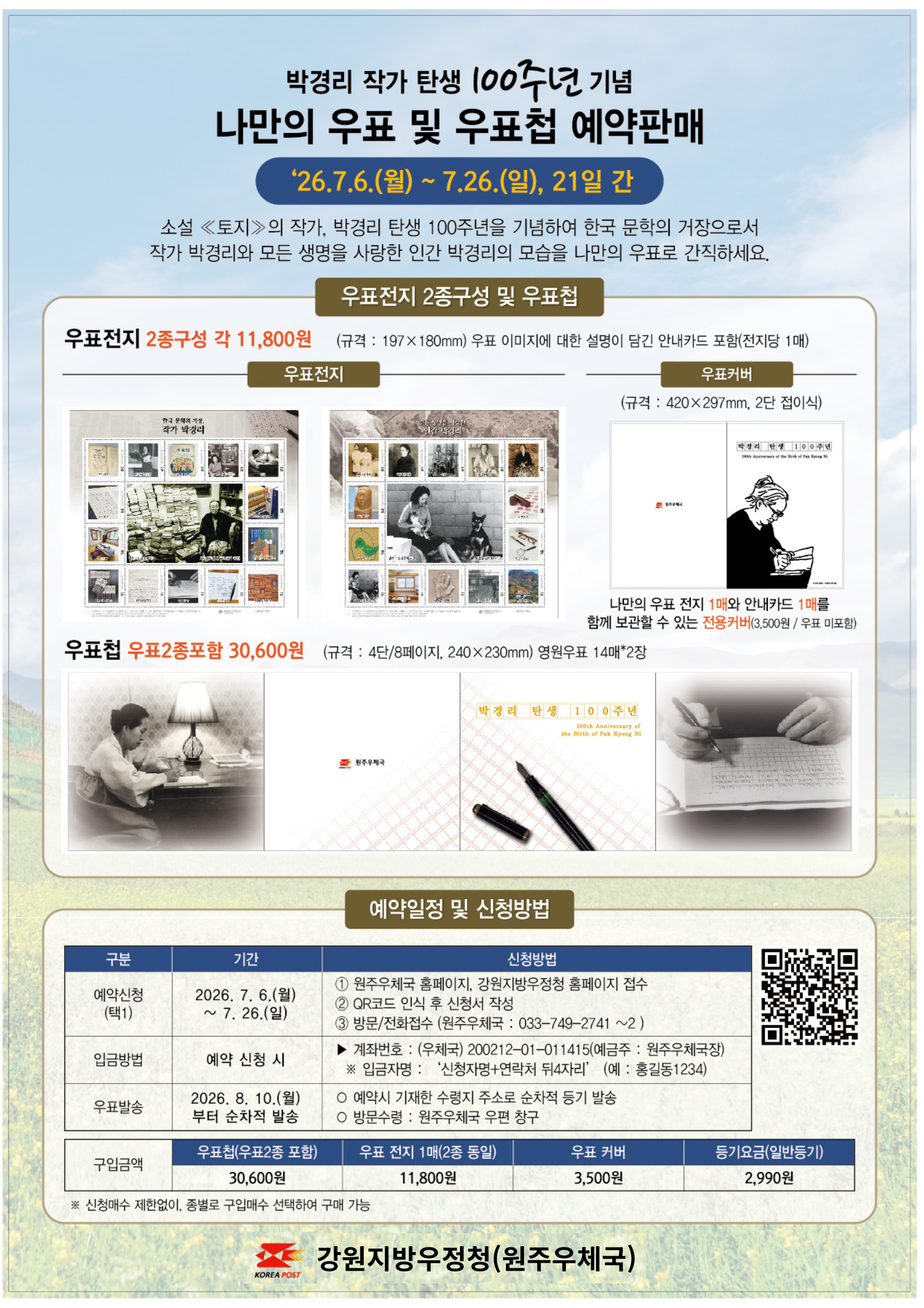     박경리 작가 탄생 100주년 기념 나만의 우표 및 우표첩 예약판매 26. 7. 6.(월) ~ 7. 26.(일), 21일간 소설 <토지>의 작가, 박경리 탄생 100주년을 기념하여 한국 문학의 거장으로서 작가 박경리와 모든 생명을 사랑한 인간 박경리의 모습을 나만의 우표로 간직하세요 우표전지 2종 구성 및 우표첩 우표전지 2종 구성 각 11,800원 (규격: 197x180mm) 우표 이미지에 대한 설명이 담긴 안내카드 포함(전지당 1매) 우표커버(규격: 420x297mm, 2단 접이식) 나만의 우표 전지 1매와 안내카드 1매를 함께 보관할 수 있는 전용커버(3,500원/우표 미포함) 우표첩 우표 2종 포함 30,600원 (규격 : 4단/8페이지, 240x230mm) 영원우표 14매*2장 예약일정 및 신청방법 예약신청(택1) 2026. 7. 6.(월) ~ 7. 26.(일) 1, 원주우체국 홈페이지. 강원지방우정청 홈페이지 접수 2. qr코드 인식 후 신청서 작성 3. 방문/전화 접수 (원주우체국 : 033-749-2741~2) 입금방법 / 예약 신청 시 / 계좌번호 : (우체국) 200212-01-011415(에금주 : 원주우체국장) 입금자명 : 신청자명 + 연락처 뒤 4자리 (예: 홍길동1234) 우표발송 / 2026. 8. 10.(월)부터 순차적 발송 / 예약 시 기재한 수령지 주소로 순차적 등기 발송 / 방문수령 : 원주우체국 우편 창구 구입금액 : 우표첩 30,600원 / 우표 전지 11,800원 / 우표 커버 3,500원 / 등기요금(일반등기) 2,990원 신청매수 제한업지 종별로 구입매수 선택하여 구매 가능 강원지방우정청(원주우체국)
