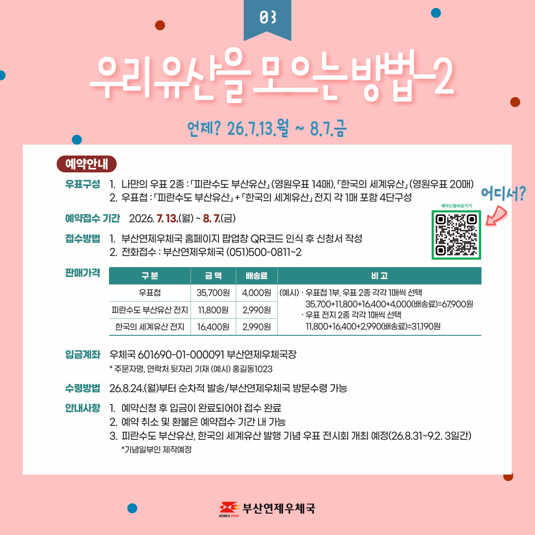 예약안내

우표구성 
1. 나만의 우표 2종: 피란수도 부산유산(영원우표 14매), 한국의 세계유산(영원우표20매)

2. 우표첩: 피란수도 부산유산  + 한국의 세계유산 전지 각 1매 포함 4단구성

예약접수 기간 2026.7.13.(월) ~ 8.7.(금)

접수방법
1. 부산연제우체국 홈페이지 팝업창 QR코드 인식 후 신청서 작성

2. 전화접수: 부산연제우체국 (051)500-0811~2

판매가격 우표첩 35,700원 배송료 4,000원

피란수도 부산유산 전지 11,800원 배송료 2,990원

한국의 세계유산 전지 16,400원 배송료 2,990원

예시 
우표첩 1부, 우표 2종 각각 1매씩 선택 35,700+11,800+16,400+4,000(배송료)=67,900원

우표 전지 2종 각각 1매씩 선택 11,800 + 16,400 + 2,990(배송료)=31,190원

입금계좌 우체국 601690-01-000091 부산연제우체국장

* 주문자명, 연락처 뒷자리 기재 (예시) 홍길동1023

수령방법 26.8.24.(월)부터 순차적 발송/부산연제우체국 방문수령 가능

안내사항
1. 예약신청 후 입금이 완료되어야 접수 완료

 2. 예약 취소 및 환불은 예약접수 기간 내 가능

 3. 피란수도 부산유산, 한국의 세계유산 발행 기념 우표 전시회 개최 예정(26.8.31~9.2. 3일간) *기념일부인 제작예정