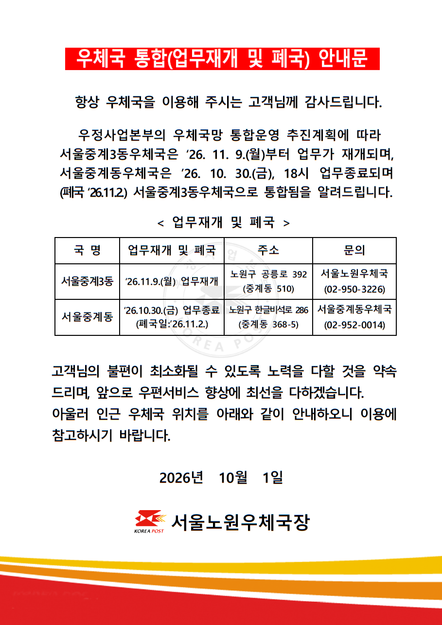 우체국 통합(업무재개 및 폐국) 안내문

항상 우체국을 이용해 주시는 고객님께 감사드립니다.

우정사업본부의 우체국망 통합운영 추진계획에 따라 서울중계3동우체국은 26.11.9.(월)부터 업무가 재개되며, 서울중계동우체국은 26.10.30.(금), 18시 업무종료되며(폐국 26.11.2.) 서울중계3동우체국으로 통합됨을 알려드립니다.

<업무재개 및 폐국>

ㅇ 국명: 서울중계3동, 업무재개 및 폐국: 26.11.9.(월) 업무재개, 주소: 노원구 공릉로 392(중계동 510), 문의: 서울노원우체국(02-950-3226)
ㅇ 국명: 서울중계동, 업무재개 및 폐국: 26.10.30.(금) 업무종료, 주소: 노원구 한글비석로 286(중계동 368-5), 문의: 서울중계동우체국(02-952-0014)

고객님의 불편이 최소화될 수 있도록 노력을 다할 것을 약속드리며, 앞으로 우편서비스 향상에 최선을 다하겠습니다.
아울러 인근 우체국 위치를 아래와 같이 안내하오니 이용에 참고하시기 바랍니다.

2026년 10월 1일

서울노원우체국장