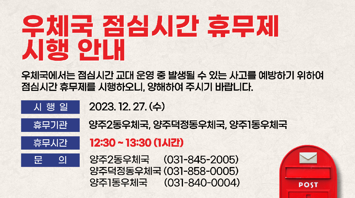 우체국 점심시간 휴무제 시행 안내

우체국에서는 점심시간 교대 운영 중 발생될 수 있는 사고를 예방하기 위하여 점심시간 휴무제를 시행하오니, 
양해하여 주시기 바랍니다.

시행일: 2023.12.27.(수)부터 계속 시행
휴무기관: 양주2동우체국, 양주덕정동우체국, 양주1동우체국
휴무시간: 12:30 ~ 13:30(1시간)
문의: 양주2동우체국(031-845-2005), 양주덕정동우체국(031-858-0005), 양주1동우체국(031-840-0004)