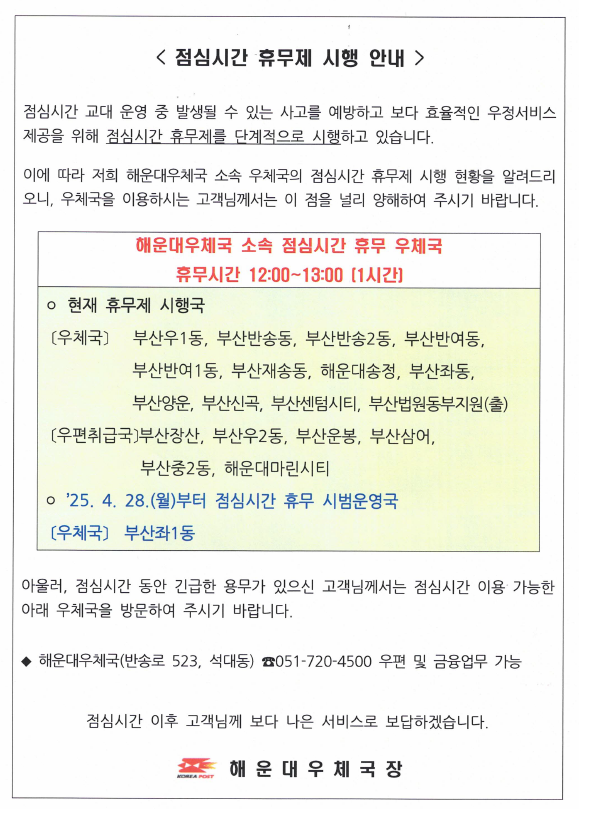 <점심시간 휴무제 시행 안내> 
점심시간 교대 운영 중 발생될 수 있는 사고를 예방하고 보다 효율적인 우정서비스제공을 위해 점심시간 휴무제를 단계적으로 시행하고 있습니다.
이에 따라 해운대우체국 소속 우체국의 점심시간 휴무제 시행 현황을 알려드리니 우체국을 이용하시는 고객님께서는 이 점을 널리 양해하여 주시기 바랍니다.

해운우체국 소속 점심시간 휴무 우체국

휴무시간: 12시~13시(1시간)
현재 휴무국: 부산우1동, 부산반송동, 부산반송2동, 부산반여동, 부산반여1동, 부산재송동, 해운대송정, 부산좌1동, 부산양운, 부산신곡, 부산센텀시티, 부산법원동부지원(출)

취급국: 부산장산, 부산우2동, 부산운봉, 부산삼어, 부산중2동, 해운대마린시티

2025.4.28.(월)부터 점심시간 휴무 시범운영국: 부산좌1동우체국

아울러 점심시간 동안 긴급한 용무가 있으신 고객님께서는 점심시간 이용 가능한 아래 우체국을 방문하여 주시기 바랍니다.

해운대우체국(반송로523, 석대동) 051-720-4500 (우편 및 금융 가능)

점심시간 이후 고객님께 보다 나은 서비스로 보답하겠습니다.

해운대우체국장