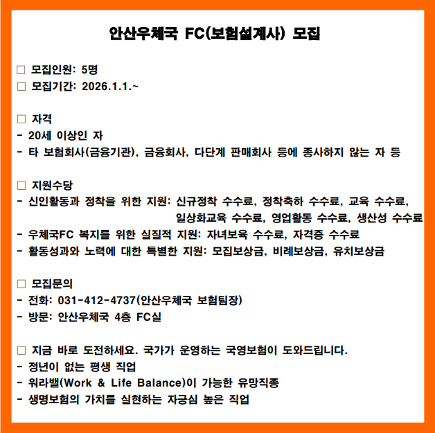 안산우체국 FC(보험설계사) 모집

-모집인원: 5명
- 모집기간: 2026.1.1.~

-자격: 20세 이상인 자
타 보험회사(금융기관), 금융회사, 다단계 판매회사 등에 종사하지 않는 자 등

-지원수당
-신인활동과 정착을 위한 지원: 신규정착, 정착축하, 교육, 일상화교육, 영업활동, 생산성 수수료
- 우체국FC 복지를 위한 실질적 지원: 자녀보육 수수료, 자격증 수수료
- 활동성과와 노력에 대한 특별한 지원: 모집보상금, 비례보상금, 유치보상금

-모집문의
- 전화: 031-412-4737(안산우체국 보험팀장)
- 방문: 안산우체국 4층 FC실

- 지금바로 도전하세요, 국가가 운영하는 국영보험이 도와드립니다.
- 정년이 없는 평생직업
-워라밸이 가능한 유망직종
-생명보험의 가치를 실현하는 자긍심 높은 직업