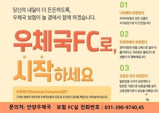 안양우체국 FC 모집 당신의 내일이 더 든든하도록, 우체국보험이 늘 곁에서 함께 하겠습니다. 우체국 FC로 시작하세요 01. 나라에서 보장한다 우체국 보험의 모든 상품은 국가보장으로 더 든든합니다. 02. 우체국에서 보장한다 정착지원과 맞춤 교육으로 일이 더 즐거워지고 자유로운 출퇴근으로 생활이 더 행복해집니다. 03. 성공은 내가 보장한다 일한만큼 국가가 보장해주고 탄탄한 지원으로 보험설계를 넘어 금융전무가로서 성공을 이뤄갑니다. 우체국FC(Financial Consultant)란? 고객의 생애주기에 맞춰 우체국보험의 모집 및 유지관리 업무를 책임지는 재무설계사입니다, 문의처 안양우체국 보험 FC실 031-390-9740